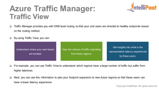 Copyright IntelliPaat, All rights reserved
Azure Traffic Manager:
Traffic View
 Traffic Manager provides you with DNS level routing so that your end users are directed to healthy endpoints based
on the routing method.
 By using Traffic View, you can:
 For example, you can use Traffic View to understand which regions have a large number of traffic but suffer from
higher latencies.
 Next, you can use this information to plan your footprint expansion to new Azure regions so that these users can
have a lower latency experience.
Understand where your user bases
are located.
View the volume of traffic originating
from these regions.
Get insights into what is the
representative latency experienced
by these users.
 