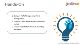 Copyright IntelliPaat, All rights reserved
Hands-On
 Configure Traffic Manager using Priority
Routing method.
 Configure 2 Web Server using Priority Routing
method.
 Failover the traffic from Primary to Secondary
web server.
 
