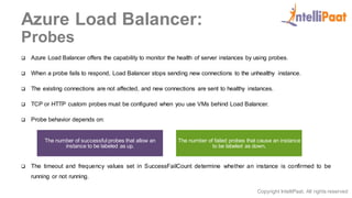 Copyright IntelliPaat, All rights reserved
Azure Load Balancer:
Probes
 Azure Load Balancer offers the capability to monitor the health of server instances by using probes.
 When a probe fails to respond, Load Balancer stops sending new connections to the unhealthy instance.
 The existing connections are not affected, and new connections are sent to healthy instances.
 TCP or HTTP custom probes must be configured when you use VMs behind Load Balancer.
 Probe behavior depends on:
 The timeout and frequency values set in SuccessFailCount determine whether an instance is confirmed to be
running or not running.
The number of successful probes that allow an
instance to be labeled as up.
The number of failed probes that cause an instance
to be labeled as down.
 