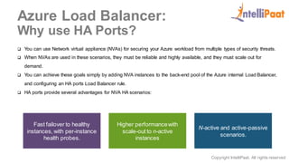 Copyright IntelliPaat, All rights reserved
Azure Load Balancer:
Why use HA Ports?
 You can use Network virtual appliance (NVAs) for securing your Azure workload from multiple types of security threats.
 When NVAs are used in these scenarios, they must be reliable and highly available, and they must scale out for
demand.
 You can achieve these goals simply by adding NVA instances to the back-end pool of the Azure internal Load Balancer,
and configuring an HA ports Load Balancer rule.
 HA ports provide several advantages for NVA HA scenarios:
Fast failover to healthy
instances, with per-instance
health probes.
Higher performancewith
scale-out to n-active
instances
N-active and active-passive
scenarios.
 