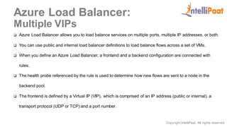 Copyright IntelliPaat, All rights reserved
Azure Load Balancer:
Multiple VIPs
 Azure Load Balancer allows you to load balance services on multiple ports, multiple IP addresses, or both.
 You can use public and internal load balancer definitions to load balance flows across a set of VMs.
 When you define an Azure Load Balancer, a frontend and a backend configuration are connected with
rules.
 The health probe referenced by the rule is used to determine how new flows are sent to a node in the
backend pool.
 The frontend is defined by a Virtual IP (VIP), which is comprised of an IP address (public or internal), a
transport protocol (UDP or TCP) and a port number.
 