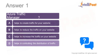 Copyright IntelliPaat, All rights reserved
Answer 1
Azure Traffic
Manager__________?
helps to create traffic for your website
helps to reduce the traffic on your website
helps to increase the traffic on your website
helps in controlling the distribution of traffic
A
B
C
D
 