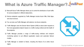 Copyright IntelliPaat, All rights reserved
What is Azure Traffic Manager?
 Microsoft Azure Traffic Manager allows you to control the distribution of user traffic
for service endpoints in different datacenters.
 Service endpoints supported by Traffic Manager include Azure VMs, Web Apps,
and cloud services.
 You can also use Traffic Manager with external, non-Azure endpoints.
 Traffic Manager uses the Domain Name System (DNS) to direct client requests to
the most appropriate endpoint based on a traffic-routing method and the health of
the endpoints.
 Traffic Manager provides a range of traffic-routing methods and endpoint
monitoring options to suit different application needs and automatic failover
models.
 Traffic Manager is resilient to failure, including the failure of an entire Azure
region.
 