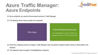 Copyright IntelliPaat, All rights reserved
Azure Traffic Manager:
Azure Endpoints
 Azure endpoints are used for Azure-based services in Traffic Manager.
 The following Azure resource types are supported:
Web Apps
PublicIPAddress Resources
The publicIpAddress musthave a DNS name
assigned to be used in a Traffic Manager profile.
 When the underlying service is stopped, Traffic Manager does not perform endpoint health checks or direct traffic to the
endpoint.
 This detection does not apply to PublicIpAddress endpoints.
 