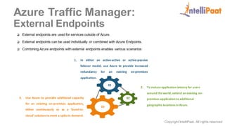 Copyright IntelliPaat, All rights reserved
Azure Traffic Manager:
External Endpoints
 External endpoints are used for services outside of Azure.
 External endpoints can be used individually or combined with Azure Endpoints.
 Combining Azure endpoints with external endpoints enables various scenarios:
1. In either an active-active or active-passive
failover model, use Azure to provide increased
redundancy for an existing on-premises
application.
2. To reduceapplication latency for users
around theworld, extend an existing on-
premises application to additional
geographic locations in Azure.
3. Use Azure to provide additional capacity
for an existing on-premises application,
either continuously or as a 'burst-to-
cloud'solution to meet a spikein demand.
01
02
03
 
