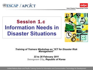 Session 1.c   Information Needs in Disaster Situations Training of Trainers Workshop on “ICT for Disaster Risk Management” 22 to 26 February 2011 Seongnam City , Republic of Korea 