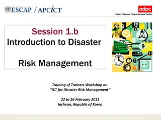 Session 1.b Introduction to Disaster  Risk Management Training of Trainers Workshop on  “ ICT for Disaster Risk Management” 22 to 26 February 2011 Incheon, Republic of Korea 