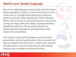 Watch your (body) language
We all use body language in day-to-day communication.
Body Language is a process of communicating in a non-
verbal way i.e. through facial expressions, gestures,
postures and even hand movements. When talking to
others, due to nerves or just lack of practice, you can be
saying one thing, while your body is saying something
completely different. Giving careful attention to
improving body language can greatly enhance the
impact of a presentation.
The thing to realise with hand gestures or any other
presentation-enhancing behaviour is that you won’t be
able to conquer them all at once. It takes time, practice
and dedication to actively seek ways to continuously
improve your methods each and every time.
 