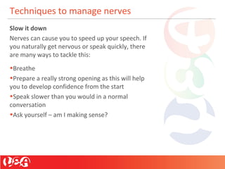 Techniques to manage nerves
Slow it down
Nerves can cause you to speed up your speech. If
you naturally get nervous or speak quickly, there
are many ways to tackle this:
•Breathe
•Prepare a really strong opening as this will help
you to develop confidence from the start
•Speak slower than you would in a normal
conversation
•Ask yourself – am I making sense?
 