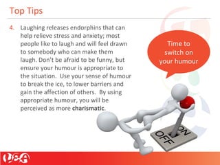 Top Tips
4. Laughing releases endorphins that can
help relieve stress and anxiety; most
people like to laugh and will feel drawn
to somebody who can make them
laugh. Don’t be afraid to be funny, but
ensure your humour is appropriate to
the situation. Use your sense of humour
to break the ice, to lower barriers and
gain the affection of others. By using
appropriate humour, you will be
perceived as more charismatic.
Time to
switch on
your humour
 