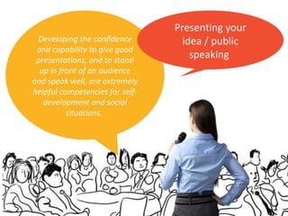 Developing the confidence
and capability to give good
presentations, and to stand
up in front of an audience
and speak well, are extremely
helpful competencies for self-
development and social
situations.
Presenting your
idea / public
speaking
 