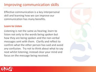 Improving communication skills
Effective communication is a key interpersonal
skill and learning how we can improve our
communication has many benefits.
Learn to Listen
Listening is not the same as hearing; learn to
listen not only to the words being spoken but
how they are being spoken and the non-verbal
messages sent with them. Clarify and reflect to
confirm what the other person has said and avoid
any confusion. Try not to think about what to say
next whilst listening; instead clear your mind and
focus on the message being received.
 