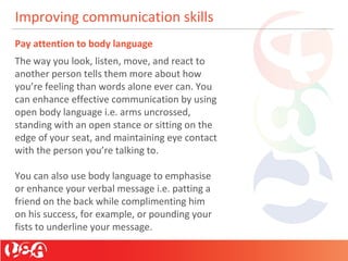 Improving communication skills
Pay attention to body language
The way you look, listen, move, and react to
another person tells them more about how
you’re feeling than words alone ever can. You
can enhance effective communication by using
open body language i.e. arms uncrossed,
standing with an open stance or sitting on the
edge of your seat, and maintaining eye contact
with the person you’re talking to.
You can also use body language to emphasise
or enhance your verbal message i.e. patting a
friend on the back while complimenting him
on his success, for example, or pounding your
fists to underline your message.
 