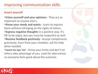 Improving communication skills
Assert yourself
•Value yourself and your opinions - They are as
important as anyone else’s.
•Know your needs and wants - Learn to express
them without infringing on the rights of others.
•Express negative thoughts in a positive way. It’s
OK to be angry, but you must be respectful as well.
•Receive feedback positively - Accept compliments
graciously, learn from your mistakes, ask for help
when needed.
•Learn to say ‘no’ - Know your limits and don’t let
others take advantage of you. Look for alternatives
so everyone feels good about the outcome.
 