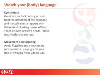 Watch your (body) language
Eye contact
Good eye contact helps gain and
hold the attention of the audience
and it establishes a rapport with
them. Avoid looking down, off into
space or over people’s heads - make
meaningful eye contact.
Movement and fidgeting
Avoid fidgeting and unnecessary
movement i.e. playing with your
hair or swaying from side to side.
 