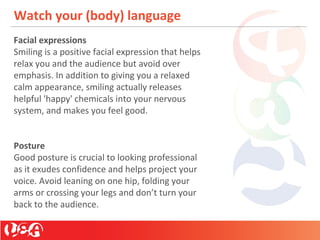 Watch your (body) language
Facial expressions
Smiling is a positive facial expression that helps
relax you and the audience but avoid over
emphasis. In addition to giving you a relaxed
calm appearance, smiling actually releases
helpful 'happy' chemicals into your nervous
system, and makes you feel good.
Posture
Good posture is crucial to looking professional
as it exudes confidence and helps project your
voice. Avoid leaning on one hip, folding your
arms or crossing your legs and don’t turn your
back to the audience.
 