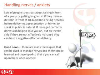Handling nerves / anxiety
Lots of people stress out about talking in front
of a group or getting laughed at if they make a
mistake in front of an audience. Feeling nervous
before delivering a presentation or having to
speak in public is natural. If managed correctly,
nerves can help to spur you on, but on the flip
side if they are not effectively managed they
can have a negative effect on delivery.
Good news … there are many techniques that
can be used to manage nerves and these can be
learned and developed so that a you can call
upon them when needed.
 