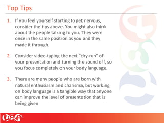 Top Tips
1. If you feel yourself starting to get nervous,
consider the tips above. You might also think
about the people talking to you. They were
once in the same position as you and they
made it through.
2. Consider video-taping the next “dry-run” of
your presentation and turning the sound off, so
you focus completely on your body language.
3. There are many people who are born with
natural enthusiasm and charisma, but working
on body language is a tangible way that anyone
can improve the level of presentation that is
being given
 