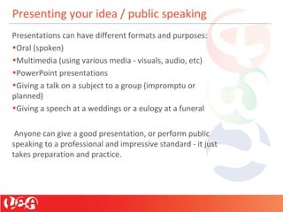 Presenting your idea / public speaking
Presentations can have different formats and purposes:
•Oral (spoken)
•Multimedia (using various media - visuals, audio, etc)
•PowerPoint presentations
•Giving a talk on a subject to a group (impromptu or
planned)
•Giving a speech at a weddings or a eulogy at a funeral
Anyone can give a good presentation, or perform public
speaking to a professional and impressive standard - it just
takes preparation and practice.
 