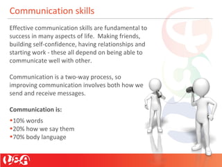 Communication skills
Effective communication skills are fundamental to
success in many aspects of life. Making friends,
building self-confidence, having relationships and
starting work - these all depend on being able to
communicate well with other.
Communication is a two-way process, so
improving communication involves both how we
send and receive messages.
Communication is:
•10% words
•20% how we say them
•70% body language
 