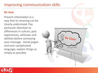 Improving communication skills
Be clear
Present information in a
way that its meaning can be
clearly understood. Pay
particular attention to
differences in culture, past
experiences, attitudes and
abilities before conveying
your message. Avoid jargon
and over-complicated
language; explain things as
simply as possible.
Be Clear
 
