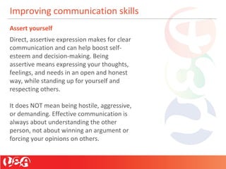 Improving communication skills
Assert yourself
Direct, assertive expression makes for clear
communication and can help boost self-
esteem and decision-making. Being
assertive means expressing your thoughts,
feelings, and needs in an open and honest
way, while standing up for yourself and
respecting others.
It does NOT mean being hostile, aggressive,
or demanding. Effective communication is
always about understanding the other
person, not about winning an argument or
forcing your opinions on others.
 