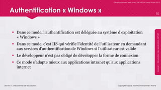 Section 1 : Mécanismes de Sécurisation
Développement web avec ASP.NET et Visual Studio 2012
Module9-SécurisationdesApplicationsASP.NET
Authentification « Windows »
 Dans ce mode, l’authentification est déléguée au système d’exploitation
« Windows »
 Dans ce mode, c’est IIS qui vérifie l’identité de l’utilisateur en demandant
aux services d’authentification de Windows si l’utilisateur est valide
 Le développeur n’est pas obligé de développer la forme de connexion
 Ce mode s’adapte mieux aux applications intranet qu’aux applications
internet
Copyright © 2013, Mostefai Mohammed Amine
10
 