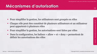 Section 1 : Mécanismes de Sécurisation
Développement web avec ASP.NET et Visual Studio 2012
Module9-SécurisationdesApplicationsASP.NET
Mécanismes d’autorisation
 Pour simplifier la gestion, les utilisateurs sont groupés en rôles
 Chaque rôle peut être constitué de plusieurs utilisateurs et un utilisateur
peut appartenir à plusieurs rôles
 Pour simplifier la gestion, les autorisations sont faites par rôles
 Dans la configuration, les balises « allow » et « deny » permettent de
définir les autorisations des rôles
Copyright © 2013, Mostefai Mohammed Amine
12
 