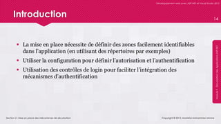 Section 2 : Mise en place des mécanismes de sécurisation
Développement web avec ASP.NET et Visual Studio 2012
Module9-SécurisationdesApplicationsASP.NET
Introduction
 La mise en place nécessite de définir des zones facilement identifiables
dans l’application (en utilisant des répertoires par exemples)
 Utiliser la configuration pour définir l’autorisation et l’authentification
 Utilisation des contrôles de login pour faciliter l’intégration des
mécanismes d’authentification
Copyright © 2013, Mostefai Mohammed Amine
14
 