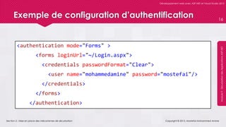 Section 2 : Mise en place des mécanismes de sécurisation
Développement web avec ASP.NET et Visual Studio 2012
Module9-SécurisationdesApplicationsASP.NET
Exemple de configuration d’authentification
<authentication mode="Forms" >
<forms loginUrl="~/Login.aspx">
<credentials passwordFormat="Clear">
<user name="mohammedamine" password="mostefai"/>
</credentials>
</forms>
</authentication>
Copyright © 2013, Mostefai Mohammed Amine
16
 