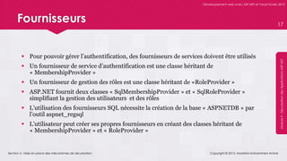 Section 2 : Mise en place des mécanismes de sécurisation
Développement web avec ASP.NET et Visual Studio 2012
Module9-SécurisationdesApplicationsASP.NET
Fournisseurs
 Pour pouvoir gérer l’authentification, des fournisseurs de services doivent être utilisés
 Un fournisseur de service d’authentification est une classe héritant de
« MembershipProvider »
 Un fournisseur de gestion des rôles est une classe héritant de «RoleProvider »
 ASP.NET fournit deux classes « SqlMembershipProvider » et « SqlRoleProvider »
simplifiant la gestion des utilisateurs et des rôles
 L’utilisation des fournisseurs SQL nécessite la création de la base « ASPNETDB » par
l’outil aspnet_regsql
 L’utilisateur peut créer ses propres fournisseurs en créant des classes héritant de
« MembershipProvider » et « RoleProvider »
Copyright © 2013, Mostefai Mohammed Amine
17
 
