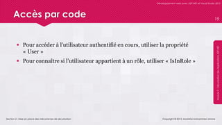 Section 2 : Mise en place des mécanismes de sécurisation
Développement web avec ASP.NET et Visual Studio 2012
Module9-SécurisationdesApplicationsASP.NET
Accès par code
 Pour accéder à l’utilisateur authentifié en cours, utiliser la propriété
« User »
 Pour connaître si l’utilisateur appartient à un rôle, utiliser « IsInRole »
Copyright © 2013, Mostefai Mohammed Amine
19
 