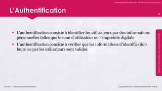 Section 1 : Mécanismes de Sécurisation
Développement web avec ASP.NET et Visual Studio 2012
Module9-SécurisationdesApplicationsASP.NET
L’Authentification
 L’authentification consiste à identifier les utilisateurs par des informations
personnelles telles que le nom d’utilisateur ou l’empreinte digitale
 L’authentification consiste à vérifier que les informations d’identification
fournies par les utilisateurs sont valides
Copyright © 2013, Mostefai Mohammed Amine
6
 