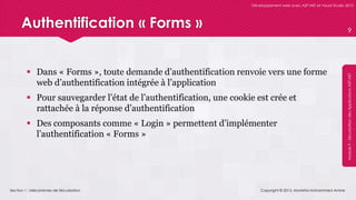 Section 1 : Mécanismes de Sécurisation
Développement web avec ASP.NET et Visual Studio 2012
Module9-SécurisationdesApplicationsASP.NET
Authentification « Forms »
 Dans « Forms », toute demande d’authentification renvoie vers une forme
web d’authentification intégrée à l’application
 Pour sauvegarder l’état de l’authentification, une cookie est crée et
rattachée à la réponse d’authentification
 Des composants comme « Login » permettent d’implémenter
l’authentification « Forms »
Copyright © 2013, Mostefai Mohammed Amine
9
 