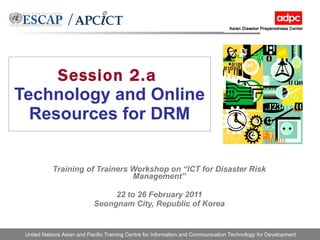 Session 2.a   Technology and Online Resources for DRM Training of Trainers Workshop on “ICT for Disaster Risk Management” 22 to 26 February 2011 Seongnam City, Republic of Korea 
