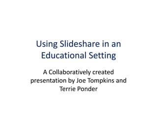 Using Slideshare in an Educational Setting A Collaboratively created presentation by Joe Tompkins and Terrie Ponder 