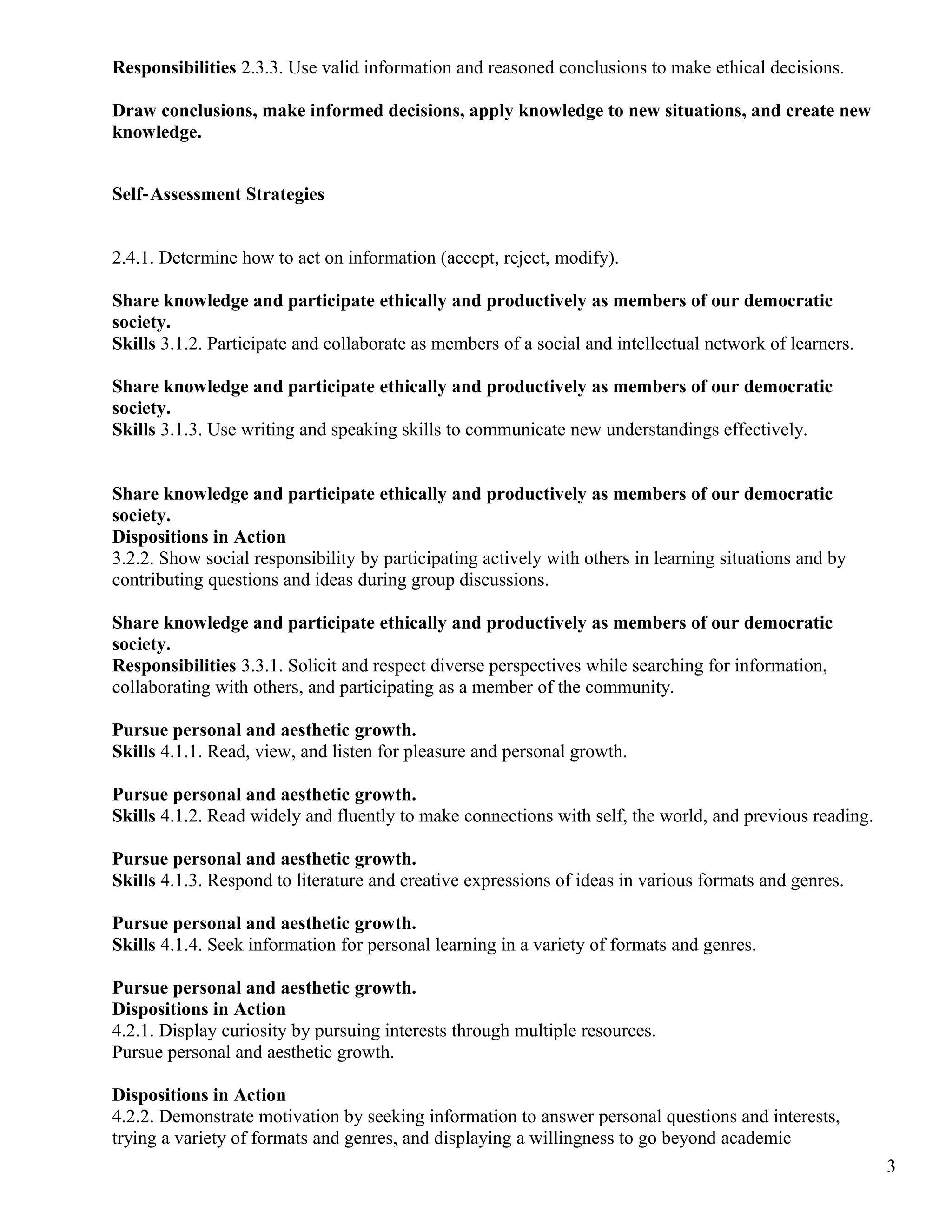 Responsibilities 2.3.3. Use valid information and reasoned conclusions to make ethical decisions.
Draw conclusions, make informed decisions, apply knowledge to new situations, and create new
knowledge.
Self‐Assessment Strategies
2.4.1. Determine how to act on information (accept, reject, modify).
Share knowledge and participate ethically and productively as members of our democratic
society.
Skills 3.1.2. Participate and collaborate as members of a social and intellectual network of learners.
Share knowledge and participate ethically and productively as members of our democratic
society.
Skills 3.1.3. Use writing and speaking skills to communicate new understandings effectively.
Share knowledge and participate ethically and productively as members of our democratic
society.
Dispositions in Action
3.2.2. Show social responsibility by participating actively with others in learning situations and by
contributing questions and ideas during group discussions.
Share knowledge and participate ethically and productively as members of our democratic
society.
Responsibilities 3.3.1. Solicit and respect diverse perspectives while searching for information,
collaborating with others, and participating as a member of the community.
Pursue personal and aesthetic growth.
Skills 4.1.1. Read, view, and listen for pleasure and personal growth.
Pursue personal and aesthetic growth.
Skills 4.1.2. Read widely and fluently to make connections with self, the world, and previous reading.
Pursue personal and aesthetic growth.
Skills 4.1.3. Respond to literature and creative expressions of ideas in various formats and genres.
Pursue personal and aesthetic growth.
Skills 4.1.4. Seek information for personal learning in a variety of formats and genres.
Pursue personal and aesthetic growth.
Dispositions in Action
4.2.1. Display curiosity by pursuing interests through multiple resources.
Pursue personal and aesthetic growth.
Dispositions in Action
4.2.2. Demonstrate motivation by seeking information to answer personal questions and interests,
trying a variety of formats and genres, and displaying a willingness to go beyond academic
3
 
