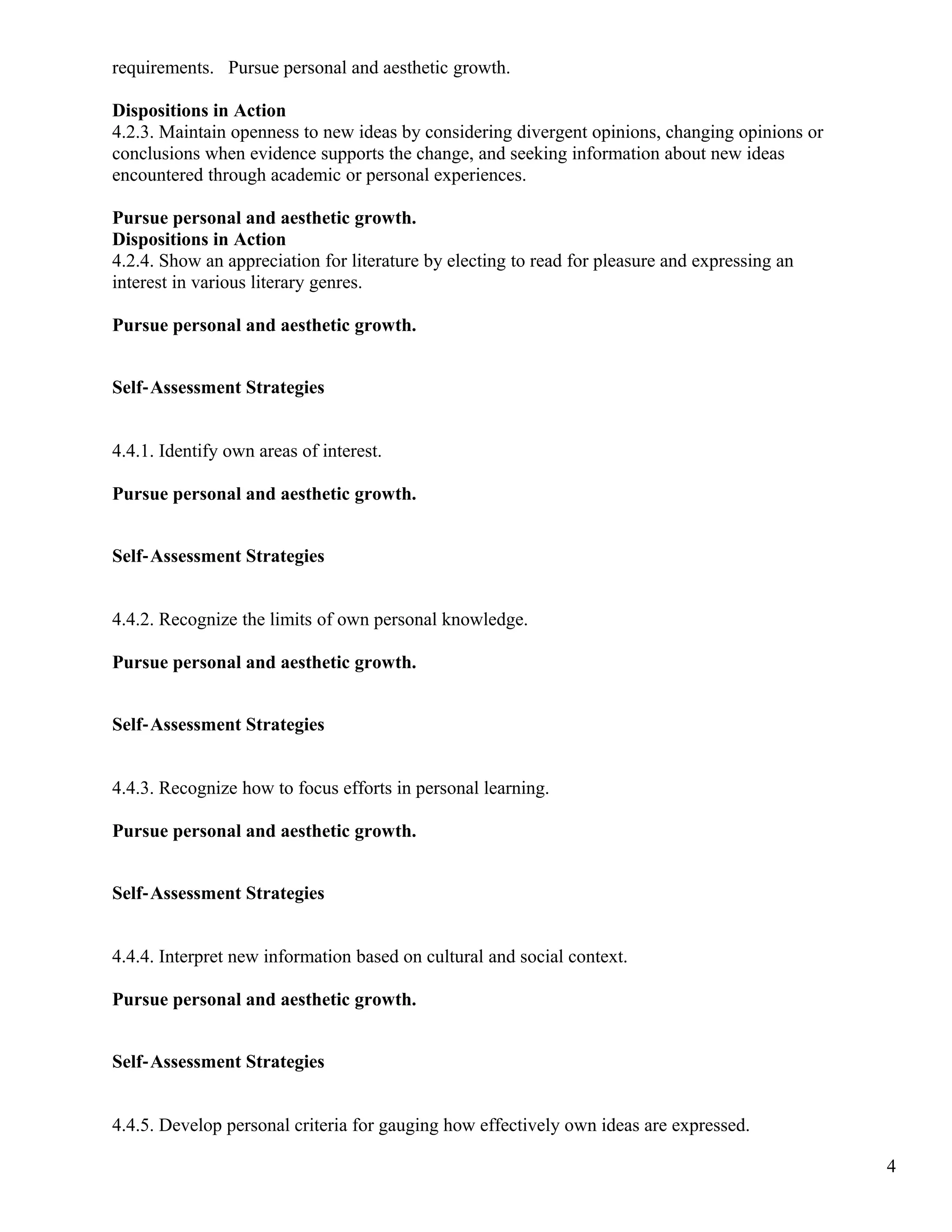 requirements. Pursue personal and aesthetic growth.
Dispositions in Action
4.2.3. Maintain openness to new ideas by considering divergent opinions, changing opinions or
conclusions when evidence supports the change, and seeking information about new ideas
encountered through academic or personal experiences.
Pursue personal and aesthetic growth.
Dispositions in Action
4.2.4. Show an appreciation for literature by electing to read for pleasure and expressing an
interest in various literary genres.
Pursue personal and aesthetic growth.
Self‐Assessment Strategies
4.4.1. Identify own areas of interest.
Pursue personal and aesthetic growth.
Self‐Assessment Strategies
4.4.2. Recognize the limits of own personal knowledge.
Pursue personal and aesthetic growth.
Self‐Assessment Strategies
4.4.3. Recognize how to focus efforts in personal learning.
Pursue personal and aesthetic growth.
Self‐Assessment Strategies
4.4.4. Interpret new information based on cultural and social context.
Pursue personal and aesthetic growth.
Self‐Assessment Strategies
4.4.5. Develop personal criteria for gauging how effectively own ideas are expressed.
4
 