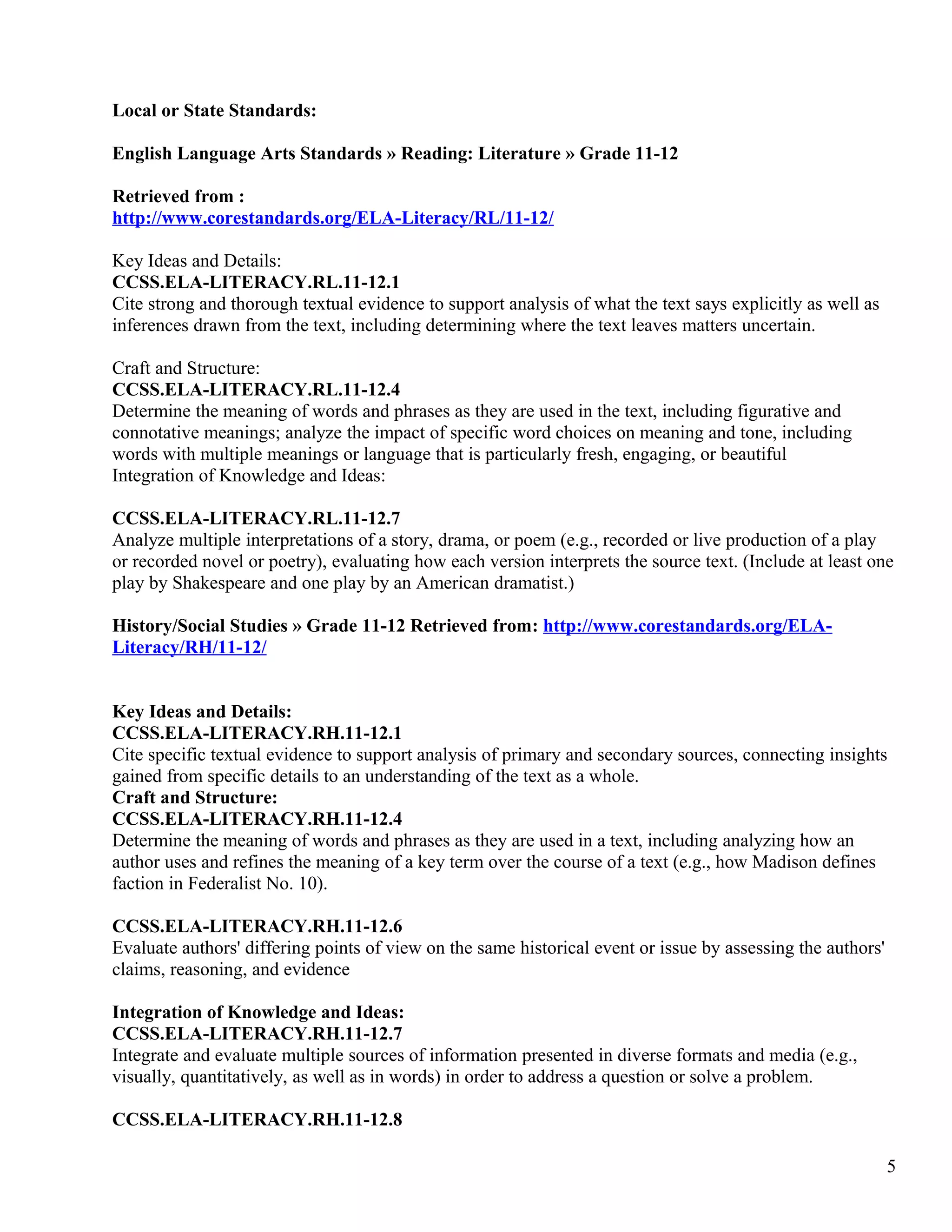 Local or State Standards:
English Language Arts Standards » Reading: Literature » Grade 11-12
Retrieved from :
http://www.corestandards.org/ELA-Literacy/RL/11-12/
Key Ideas and Details:
CCSS.ELA-LITERACY.RL.11-12.1
Cite strong and thorough textual evidence to support analysis of what the text says explicitly as well as
inferences drawn from the text, including determining where the text leaves matters uncertain.
Craft and Structure:
CCSS.ELA-LITERACY.RL.11-12.4
Determine the meaning of words and phrases as they are used in the text, including figurative and
connotative meanings; analyze the impact of specific word choices on meaning and tone, including
words with multiple meanings or language that is particularly fresh, engaging, or beautiful
Integration of Knowledge and Ideas:
CCSS.ELA-LITERACY.RL.11-12.7
Analyze multiple interpretations of a story, drama, or poem (e.g., recorded or live production of a play
or recorded novel or poetry), evaluating how each version interprets the source text. (Include at least one
play by Shakespeare and one play by an American dramatist.)
History/Social Studies » Grade 11-12 Retrieved from: http://www.corestandards.org/ELA-
Literacy/RH/11-12/
Key Ideas and Details:
CCSS.ELA-LITERACY.RH.11-12.1
Cite specific textual evidence to support analysis of primary and secondary sources, connecting insights
gained from specific details to an understanding of the text as a whole.
Craft and Structure:
CCSS.ELA-LITERACY.RH.11-12.4
Determine the meaning of words and phrases as they are used in a text, including analyzing how an
author uses and refines the meaning of a key term over the course of a text (e.g., how Madison defines
faction in Federalist No. 10).
CCSS.ELA-LITERACY.RH.11-12.6
Evaluate authors' differing points of view on the same historical event or issue by assessing the authors'
claims, reasoning, and evidence
Integration of Knowledge and Ideas:
CCSS.ELA-LITERACY.RH.11-12.7
Integrate and evaluate multiple sources of information presented in diverse formats and media (e.g.,
visually, quantitatively, as well as in words) in order to address a question or solve a problem.
CCSS.ELA-LITERACY.RH.11-12.8
5
 