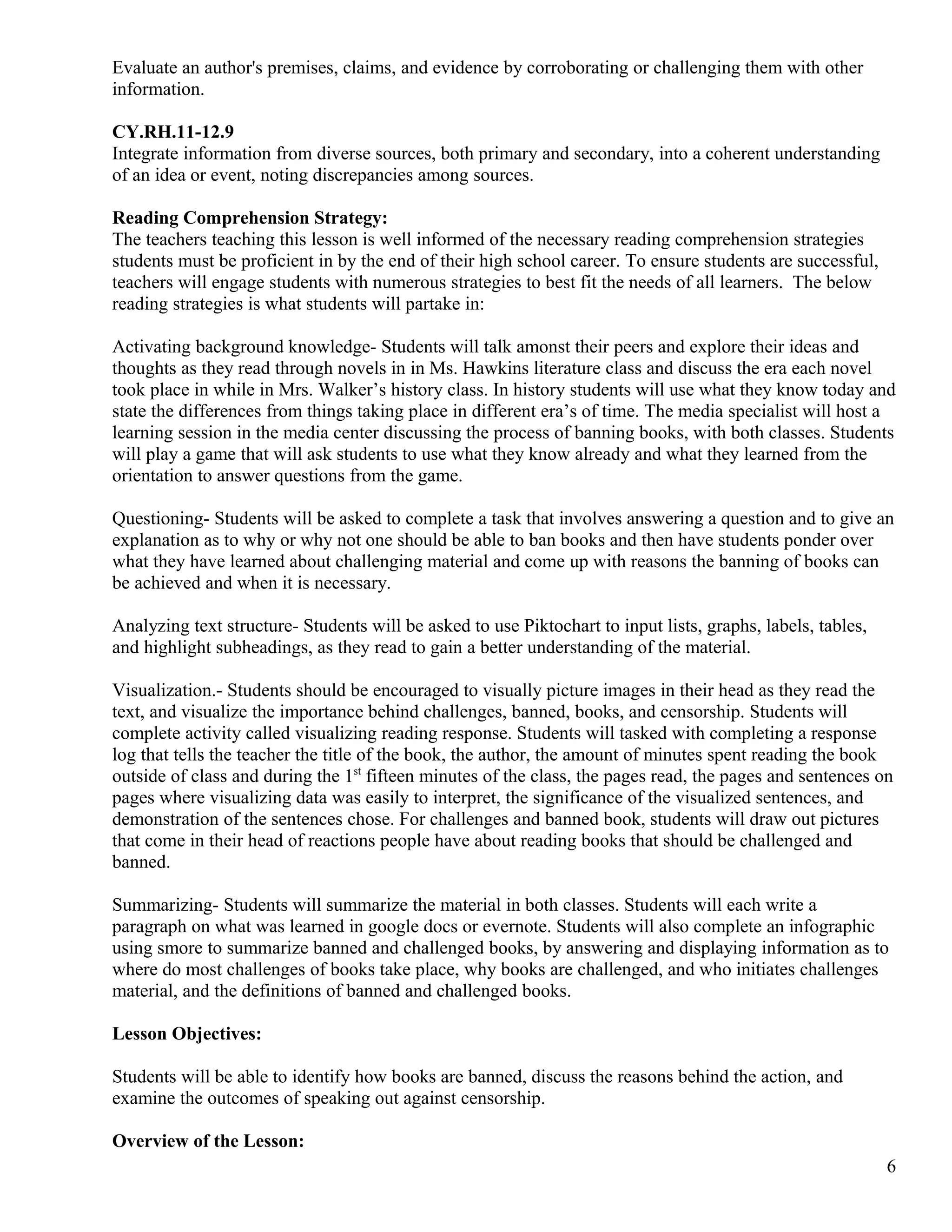 Evaluate an author's premises, claims, and evidence by corroborating or challenging them with other
information.
CY.RH.11-12.9
Integrate information from diverse sources, both primary and secondary, into a coherent understanding
of an idea or event, noting discrepancies among sources.
Reading Comprehension Strategy:
The teachers teaching this lesson is well informed of the necessary reading comprehension strategies
students must be proficient in by the end of their high school career. To ensure students are successful,
teachers will engage students with numerous strategies to best fit the needs of all learners. The below
reading strategies is what students will partake in:
Activating background knowledge- Students will talk amonst their peers and explore their ideas and
thoughts as they read through novels in in Ms. Hawkins literature class and discuss the era each novel
took place in while in Mrs. Walker’s history class. In history students will use what they know today and
state the differences from things taking place in different era’s of time. The media specialist will host a
learning session in the media center discussing the process of banning books, with both classes. Students
will play a game that will ask students to use what they know already and what they learned from the
orientation to answer questions from the game.
Questioning- Students will be asked to complete a task that involves answering a question and to give an
explanation as to why or why not one should be able to ban books and then have students ponder over
what they have learned about challenging material and come up with reasons the banning of books can
be achieved and when it is necessary.
Analyzing text structure- Students will be asked to use Piktochart to input lists, graphs, labels, tables,
and highlight subheadings, as they read to gain a better understanding of the material.
Visualization.- Students should be encouraged to visually picture images in their head as they read the
text, and visualize the importance behind challenges, banned, books, and censorship. Students will
complete activity called visualizing reading response. Students will tasked with completing a response
log that tells the teacher the title of the book, the author, the amount of minutes spent reading the book
outside of class and during the 1st
fifteen minutes of the class, the pages read, the pages and sentences on
pages where visualizing data was easily to interpret, the significance of the visualized sentences, and
demonstration of the sentences chose. For challenges and banned book, students will draw out pictures
that come in their head of reactions people have about reading books that should be challenged and
banned.
Summarizing- Students will summarize the material in both classes. Students will each write a
paragraph on what was learned in google docs or evernote. Students will also complete an infographic
using smore to summarize banned and challenged books, by answering and displaying information as to
where do most challenges of books take place, why books are challenged, and who initiates challenges
material, and the definitions of banned and challenged books.
Lesson Objectives:
Students will be able to identify how books are banned, discuss the reasons behind the action, and
examine the outcomes of speaking out against censorship.
Overview of the Lesson:
6
 
