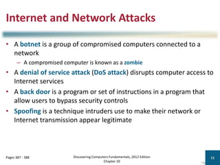 Internet and Network Attacks
• A botnet is a group of compromised computers connected to a
network
– A compromised computer is known as a zombie
• A denial of service attack (DoS attack) disrupts computer access to
Internet services
• A back door is a program or set of instructions in a program that
allow users to bypass security controls
• Spoofing is a technique intruders use to make their network or
Internet transmission appear legitimate
Discovering Computers Fundamentals, 2012 Edition
Chapter 10
11
Pages 387 - 388
 