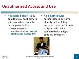 Unauthorized Access and Use
• A possessed object is any
item that you must carry to
gain access to a computer
or computer facility
– Often are used in
combination with a personal
identification number (PIN)
• A biometric device
authenticates a person’s
identity by translating a
personal characteristic into
a digital code that is
compared with a digital
code in a computer
Discovering Computers Fundamentals, 2012 Edition
Chapter 10
16
Page 391
Figure 10-8
 