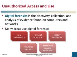 Unauthorized Access and Use
• Digital forensics is the discovery, collection, and
analysis of evidence found on computers and
networks
• Many areas use digital forensics
Discovering Computers Fundamentals, 2012 Edition
Chapter 10
17
Page 392
Law
enforcement
Criminal
prosecutors
Military
intelligence
Insurance
agencies
Information
security
departments
 