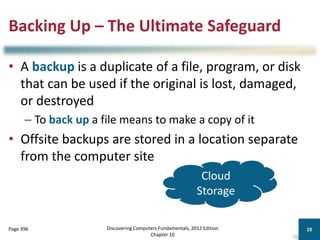 Backing Up – The Ultimate Safeguard
• A backup is a duplicate of a file, program, or disk
that can be used if the original is lost, damaged,
or destroyed
– To back up a file means to make a copy of it
• Offsite backups are stored in a location separate
from the computer site
Discovering Computers Fundamentals, 2012 Edition
Chapter 10
28
Page 396
Cloud
Storage
 