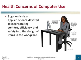 Health Concerns of Computer Use
• Ergonomics is an
applied science devoted
to incorporating
comfort, efficiency, and
safety into the design of
items in the workplace
Discovering Computers Fundamentals, 2012 Edition
Chapter 10
33
Page 399
Figure 10-17
 