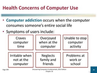 Health Concerns of Computer Use
• Computer addiction occurs when the computer
consumes someone’s entire social life
• Symptoms of users include:
Discovering Computers Fundamentals, 2012 Edition
Chapter 10
34
Page 399
Craves
computer
time
Overjoyed
when at the
computer
Unable to stop
computer
activity
Irritable when
not at the
computer
Neglects
family and
friends
Problems at
work or
school
 