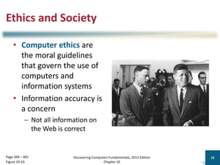 Ethics and Society
• Computer ethics are
the moral guidelines
that govern the use of
computers and
information systems
• Information accuracy is
a concern
– Not all information on
the Web is correct
Discovering Computers Fundamentals, 2012 Edition
Chapter 10
35
Page 399 – 401
Figure 10-19
 