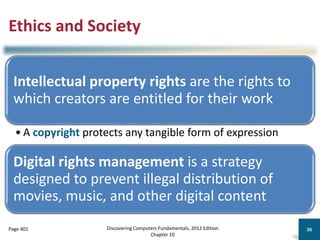 Ethics and Society
Intellectual property rights are the rights to
which creators are entitled for their work
• A copyright protects any tangible form of expression
Digital rights management is a strategy
designed to prevent illegal distribution of
movies, music, and other digital content
Discovering Computers Fundamentals, 2012 Edition
Chapter 10
36
Page 401
 