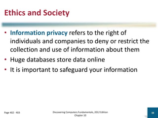 Ethics and Society
• Information privacy refers to the right of
individuals and companies to deny or restrict the
collection and use of information about them
• Huge databases store data online
• It is important to safeguard your information
Discovering Computers Fundamentals, 2012 Edition
Chapter 10
38
Page 402 - 403
 