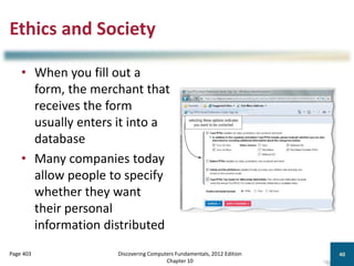 Ethics and Society
• When you fill out a
form, the merchant that
receives the form
usually enters it into a
database
• Many companies today
allow people to specify
whether they want
their personal
information distributed
Discovering Computers Fundamentals, 2012 Edition
Chapter 10
40
Page 403
 